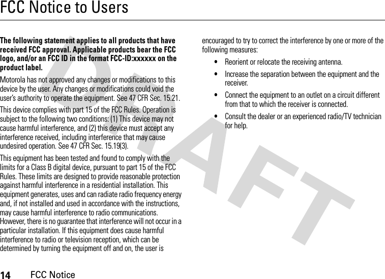 14FCC NoticeFCC Notice to UsersFCC NoticeThe following statement applies to all products that have received FCC approval. Applicable products bear the FCC logo, and/or an FCC ID in the format FCC-ID:xxxxxx on the product label.Motorola has not approved any changes or modifications to this device by the user. Any changes or modifications could void the user’s authority to operate the equipment. See 47 CFR Sec. 15.21.This device complies with part 15 of the FCC Rules. Operation is subject to the following two conditions: (1) This device may not cause harmful interference, and (2) this device must accept any interference received, including interference that may cause undesired operation. See 47 CFR Sec. 15.19(3).This equipment has been tested and found to comply with the limits for a Class B digital device, pursuant to part 15 of the FCC Rules. These limits are designed to provide reasonable protection against harmful interference in a residential installation. This equipment generates, uses and can radiate radio frequency energy and, if not installed and used in accordance with the instructions, may cause harmful interference to radio communications. However, there is no guarantee that interference will not occur in a particular installation. If this equipment does cause harmful interference to radio or television reception, which can be determined by turning the equipment off and on, the user is encouraged to try to correct the interference by one or more of the following measures:•Reorient or relocate the receiving antenna.•Increase the separation between the equipment and the receiver.•Connect the equipment to an outlet on a circuit different from that to which the receiver is connected.•Consult the dealer or an experienced radio/TV technician for help.