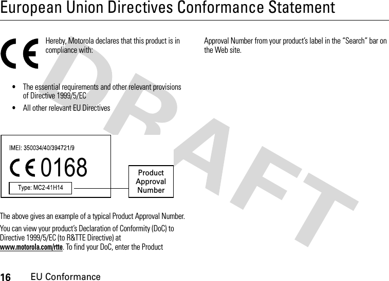 16EU ConformanceEuropean Union Directives Conformance StatementEU ConformanceHereby, Motorola declares that this product is in compliance with:•The essential requirements and other relevant provisions of Directive 1999/5/EC•All other relevant EU DirectivesThe above gives an example of a typical Product Approval Number.You can view your product’s Declaration of Conformity (DoC) to Directive 1999/5/EC (to R&amp;TTE Directive) at www.motorola.com/rtte. To find your DoC, enter the Product Approval Number from your product’s label in the “Search” bar on the Web site.0168 Product Approval Number