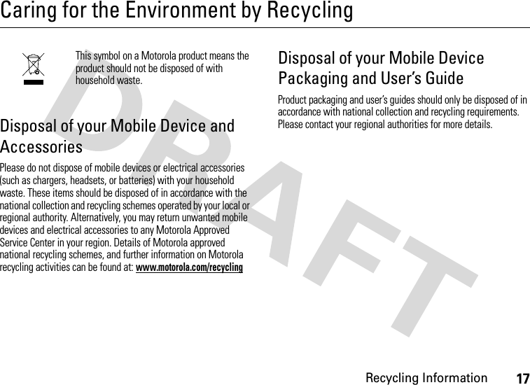 Recycling Information17Caring for the Environment by RecyclingRecycling InformationThis symbol on a Motorola product means the product should not be disposed of with household waste.Disposal of your Mobile Device and AccessoriesPlease do not dispose of mobile devices or electrical accessories (such as chargers, headsets, or batteries) with your household waste. These items should be disposed of in accordance with the national collection and recycling schemes operated by your local or regional authority. Alternatively, you may return unwanted mobile devices and electrical accessories to any Motorola Approved Service Center in your region. Details of Motorola approved national recycling schemes, and further information on Motorola recycling activities can be found at: www.motorola.com/recyclingDisposal of your Mobile Device Packaging and User’s GuideProduct packaging and user’s guides should only be disposed of in accordance with national collection and recycling requirements. Please contact your regional authorities for more details.