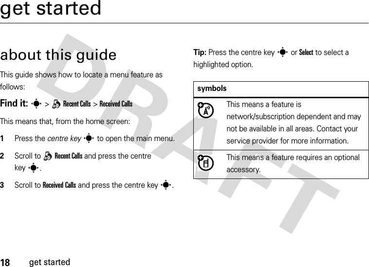 18get startedget startedabout this guideThis guide shows how to locate a menu feature as follows:Find it: s &gt;qRecent Calls &gt;Received CallsThis means that, from the home screen:  1Press the centre keys to open the main menu.2Scroll to qRecent Calls and press the centre keys.3Scroll to Received Calls and press the centre keys.Tip: Press the centre keys or Select to select a highlighted option.symbolsThis means a feature is network/subscription dependent and may not be available in all areas. Contact your service provider for more information.This means a feature requires an optional accessory.