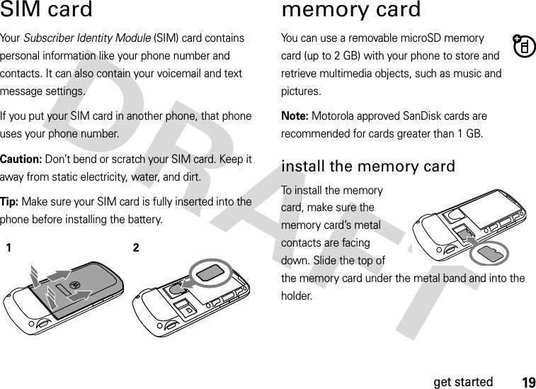 19get startedSIM cardYo u r   Subscriber Identity Module (SIM) card contains personal information like your phone number and contacts. It can also contain your voicemail and text message settings.If you put your SIM card in another phone, that phone uses your phone number.Caution: Don’t bend or scratch your SIM card. Keep it away from static electricity, water, and dirt.Tip: Make sure your SIM card is fully inserted into the phone before installing the battery.memory cardYou can use a removable microSD memory card (up to 2 GB) with your phone to store and retrieve multimedia objects, such as music and pictures.Note: Motorola approved SanDisk cards are recommended for cards greater than 1 GB.install the memory cardTo install the memory card, make sure the memory card’s metal contacts are facing down. Slide the top of the memory card under the metal band and into the holder. 12