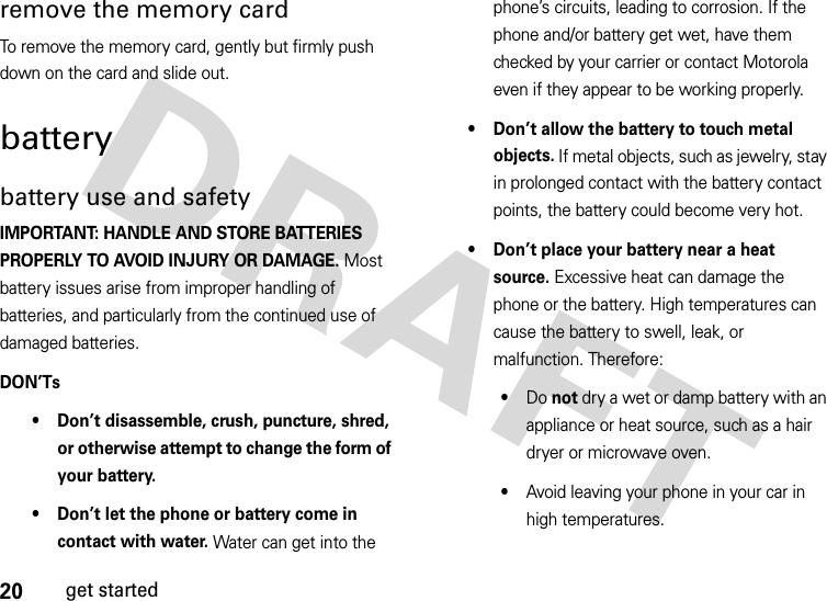 20get startedremove the memory cardTo remove the memory card, gently but firmly push down on the card and slide out.batterybattery use and safetyIMPORTANT: HANDLE AND STORE BATTERIES PROPERLY TO AVOID INJURY OR DAMAGE. Most battery issues arise from improper handling of batteries, and particularly from the continued use of damaged batteries.DON’Ts• Don’t disassemble, crush, puncture, shred, or otherwise attempt to change the form of your battery.• Don’t let the phone or battery come in contact with water. Water can get into the phone’s circuits, leading to corrosion. If the phone and/or battery get wet, have them checked by your carrier or contact Motorola even if they appear to be working properly.• Don’t allow the battery to touch metal objects. If metal objects, such as jewelry, stay in prolonged contact with the battery contact points, the battery could become very hot.• Don’t place your battery near a heat source. Excessive heat can damage the phone or the battery. High temperatures can cause the battery to swell, leak, or malfunction. Therefore:•Do not dry a wet or damp battery with an appliance or heat source, such as a hair dryer or microwave oven.•Avoid leaving your phone in your car in high temperatures.