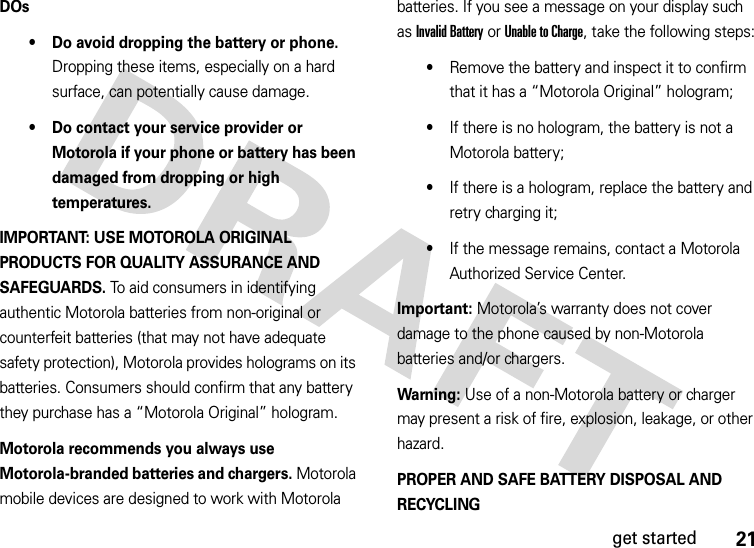 21get startedDOs• Do avoid dropping the battery or phone. Dropping these items, especially on a hard surface, can potentially cause damage.• Do contact your service provider or Motorola if your phone or battery has been damaged from dropping or high temperatures.IMPORTANT: USE MOTOROLA ORIGINAL PRODUCTS FOR QUALITY ASSURANCE AND SAFEGUARDS. To aid consumers in identifying authentic Motorola batteries from non-original or counterfeit batteries (that may not have adequate safety protection), Motorola provides holograms on its batteries. Consumers should confirm that any battery they purchase has a “Motorola Original” hologram.Motorola recommends you always use Motorola-branded batteries and chargers. Motorola mobile devices are designed to work with Motorola batteries. If you see a message on your display such as Invalid Battery or Unable to Charge, take the following steps:•Remove the battery and inspect it to confirm that it has a “Motorola Original” hologram;•If there is no hologram, the battery is not a Motorola battery;•If there is a hologram, replace the battery and retry charging it;•If the message remains, contact a Motorola Authorized Service Center.Important: Motorola’s warranty does not cover damage to the phone caused by non-Motorola batteries and/or chargers.Warning: Use of a non-Motorola battery or charger may present a risk of fire, explosion, leakage, or other hazard.PROPER AND SAFE BATTERY DISPOSAL AND RECYCLING