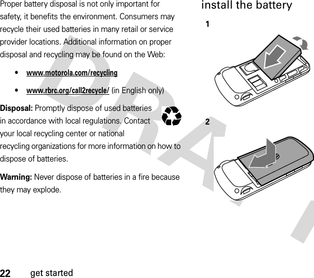 22get startedProper battery disposal is not only important for safety, it benefits the environment. Consumers may recycle their used batteries in many retail or service provider locations. Additional information on proper disposal and recycling may be found on the Web:•www.motorola.com/recycling•www.rbrc.org/call2recycle/ (in English only)Disposal: Promptly dispose of used batteries in accordance with local regulations. Contact your local recycling center or national recycling organizations for more information on how to dispose of batteries.Warning: Never dispose of batteries in a fire because they may explode.install the battery12