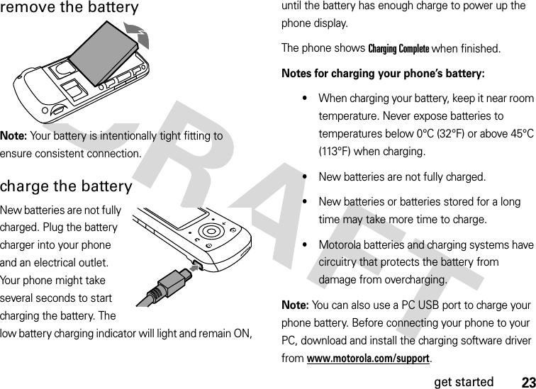 23get startedremove the batteryNote: Your battery is intentionally tight fitting to ensure consistent connection.charge the batteryNew batteries are not fully charged. Plug the battery charger into your phone and an electrical outlet. Your phone might take several seconds to start charging the battery. The low battery charging indicator will light and remain ON, until the battery has enough charge to power up the phone display. The phone shows Charging Complete when finished.Notes for charging your phone’s battery:•When charging your battery, keep it near room temperature. Never expose batteries to temperatures below 0°C (32°F) or above 45°C (113°F) when charging.•New batteries are not fully charged.•New batteries or batteries stored for a long time may take more time to charge.•Motorola batteries and charging systems have circuitry that protects the battery from damage from overcharging.Note: You can also use a PC USB port to charge your phone battery. Before connecting your phone to your PC, download and install the charging software driver from www.motorola.com/support.