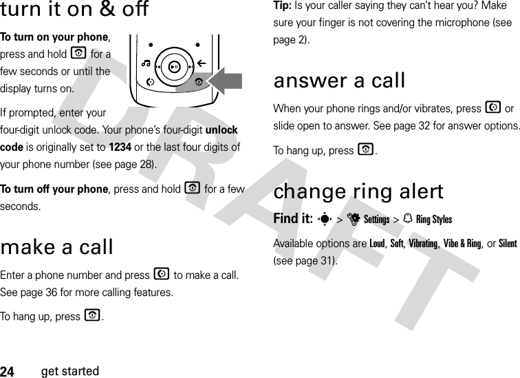 24get startedturn it on &amp; offTo turn on your phone, press and hold O for a few seconds or until the display turns on. If prompted, enter your four-digit unlock code. Your phone’s four-digit unlock code is originally set to 1234 or the last four digits of your phone number (see page 28).To turn off your phone, press and hold O for a few seconds.make a callEnter a phone number and press N to make a call. See page 36 for more calling features.To hang up, press O.Tip: Is your caller saying they can’t hear you? Make sure your finger is not covering the microphone (see page 2).answer a callWhen your phone rings and/or vibrates, press N or slide open to answer. See page 32 for answer options.To hang up, press O.change ring alertFind it: s &gt;uSettings &gt;N Ring StylesAvailable options are Loud, Soft, Vibrating, Vibe &amp; Ring, or Silent (see page 31).