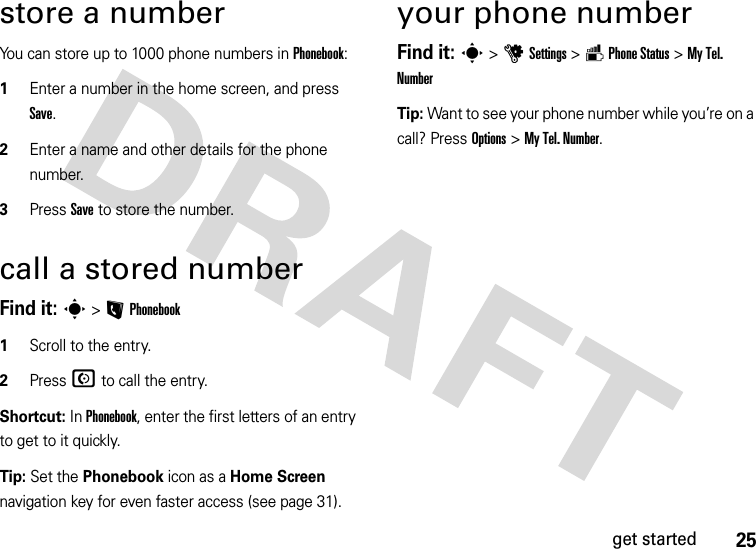 25get startedstore a numberYou can store up to 1000 phone numbers in Phonebook:  1Enter a number in the home screen, and press Save.2Enter a name and other details for the phone number. 3Press Save to store the number.call a stored numberFind it: s &gt;L Phonebook  1Scroll to the entry.2Press N to call the entry.Shortcut: In Phonebook, enter the first letters of an entry to get to it quickly. Tip: Set the Phonebook icon as a Home Screen navigation key for even faster access (see page 31).your phone numberFind it: s &gt;uSettings &gt;m Phone Status &gt; My Tel. NumberTip: Want to see your phone number while you’re on a call? Press Options &gt; My Tel. Number.