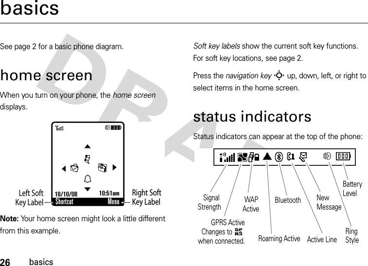 26basicsbasicsSee page 2 for a basic phone diagram.home screenWhen you turn on your phone, the home screen displays.Note: Your home screen might look a little different from this example.Soft key labels show the current soft key functions. For soft key locations, see page 2.Press the navigation keyS up, down, left, or right to select items in the home screen.status indicatorsStatus indicators can appear at the top of the phone:Right Soft Key LabelLeft SoftKey LabelShortcut Menu6Hì10/10/08 10:51am&amp;&amp;&amp;&amp;HActive LineBluetooth NewMessageRingStyleBattery Level    Roaming Active     WAP Active    Signal Strength    GPRS ActiveChanges to      when connected.