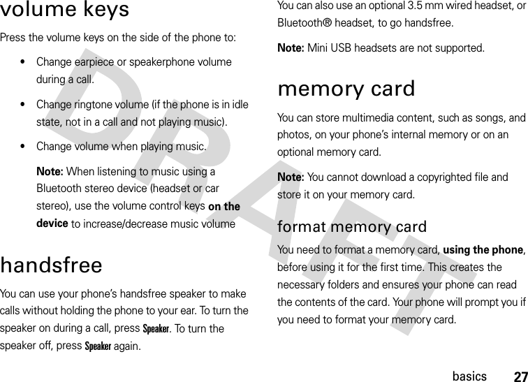 27basicsvolume keysPress the volume keys on the side of the phone to:•Change earpiece or speakerphone volume during a call.•Change ringtone volume (if the phone is in idle state, not in a call and not playing music).•Change volume when playing music.Note: When listening to music using a Bluetooth stereo device (headset or car stereo), use the volume control keys on the device to increase/decrease music volumehandsfreeYou can use your phone’s handsfree speaker to make calls without holding the phone to your ear. To turn the speaker on during a call, press Speaker. To turn the speaker off, press Speaker again. You can also use an optional 3.5 mm wired headset, or Bluetooth® headset, to go handsfree. Note: Mini USB headsets are not supported. memory cardYou can store multimedia content, such as songs, and photos, on your phone’s internal memory or on an optional memory card.Note: You cannot download a copyrighted file and store it on your memory card.format memory card You need to format a memory card, using the phone, before using it for the first time. This creates the necessary folders and ensures your phone can read the contents of the card. Your phone will prompt you if you need to format your memory card. 