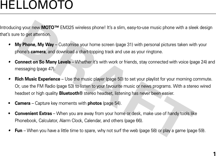 1HELLOMOTOIntroducing your new MOTO™ EM325 wireless phone! It’s a slim, easy-to-use music phone with a sleek design that’s sure to get attention.•My Phone, My Way – Customise your home screen (page 31) with personal pictures taken with your phone’s camera, and download a chart-topping track and use as your ringtone.•Connect on So Many Levels – Whether it’s with work or friends, stay connected with voice (page 24) and messaging (page 47).•Rich Music Experience – Use the music player (page 50) to set your playlist for your morning commute. Or, use the FM Radio (page 53) to listen to your favourite music or news programs. With a stereo wired headset or high quality Bluetooth® stereo headset, listening has never been easier.•Camera – Capture key moments with photos (page 54).• Convenient Extras – When you are away from your home or desk, make use of handy tools like Phonebook, Calculator, Alarm Clock, Calendar, and others (page 66).•Fun – When you have a little time to spare, why not surf the web (page 58) or play a game (page 59).