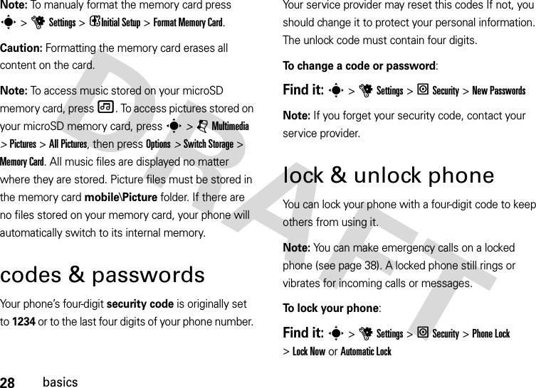 28basicsNote: To manualy format the memory card press s&gt;u Settings &gt; iInitial Setup &gt; Format Memory Card.Caution: Formatting the memory card erases all content on the card.Note: To access music stored on your microSD memory card, press [. To access pictures stored on your microSD memory card, press s &gt; j Multimedia &gt; Pictures &gt; All Pictures, then press Options &gt; Switch Storage &gt; Memory Card. All music files are displayed no matter where they are stored. Picture files must be stored in the memory card mobile\Picture folder. If there are no files stored on your memory card, your phone will automatically switch to its internal memory. codes &amp; passwordsYour phone’s four-digit security code is originally set to 1234 or to the last four digits of your phone number. Your service provider may reset this codes If not, you should change it to protect your personal information. The unlock code must contain four digits.To change a code or password:Find it: s &gt;uSettings &gt; l Security &gt; New PasswordsNote: If you forget your security code, contact your service provider.lock &amp; unlock phoneYou can lock your phone with a four-digit code to keep others from using it.Note: You can make emergency calls on a locked phone (see page 38). A locked phone still rings or vibrates for incoming calls or messages.To lock your phone: Find it: s&gt;uSettings&gt; lSecurity &gt;Phone Lock &gt;Lock Now or Automatic Lock