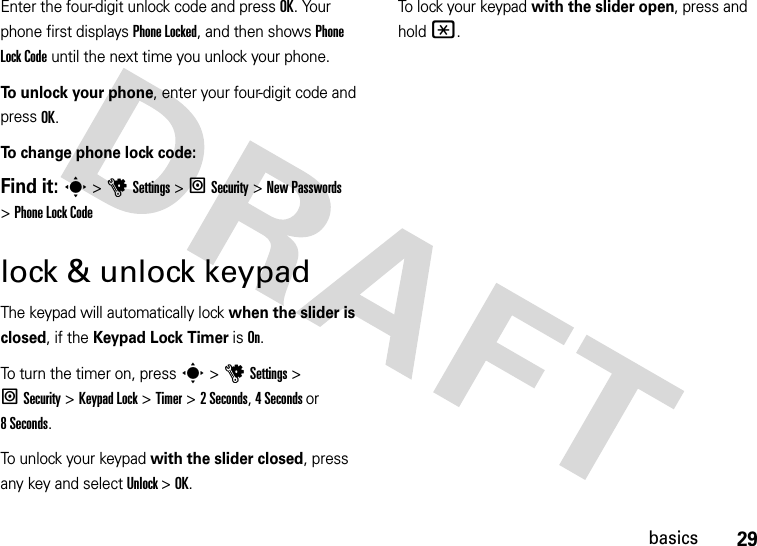 29basicsEnter the four-digit unlock code and pressOK. Your phone first displays Phone Locked, and then shows Phone Lock Code until the next time you unlock your phone.To unlock your phone, enter your four-digit code and press OK.To change phone lock code:Find it: s &gt;uSettings &gt; lSecurity &gt;New Passwords &gt;Phone Lock Codelock &amp; unlock keypadThe keypad will automatically lock when the slider is closed, if the Keypad Lock Timer is On.To turn the timer on, press s &gt; u Settings &gt; lSecurity &gt; Keypad Lock &gt; Timer &gt; 2 Seconds, 4 Seconds or 8 Seconds.To unlock your keypad with the slider closed, press any key and select Unlock &gt; OK.To lock your keypad with the slider open, press and hold *.