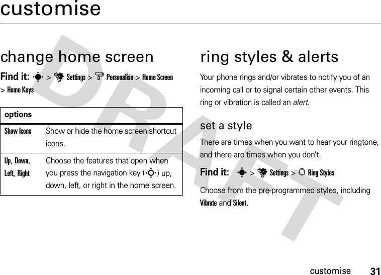 31customisecustomisechange home screenFind it: s&gt;uSettings&gt; b Personalise&gt;Home Screen &gt;Home Keysring styles &amp; alertsYour phone rings and/or vibrates to notify you of an incoming call or to signal certain other events. This ring or vibration is called an alert.set a styleThere are times when you want to hear your ringtone, and there are times when you don’t.Find it:  s&gt;uSettings&gt; NRing StylesChoose from the pre-programmed styles, including Vibrate and Silent.optionsShow IconsShow or hide the home screen shortcut icons.Up, Down, Left, RightChoose the features that open when you press the navigation key (S) up, down, left, or right in the home screen.