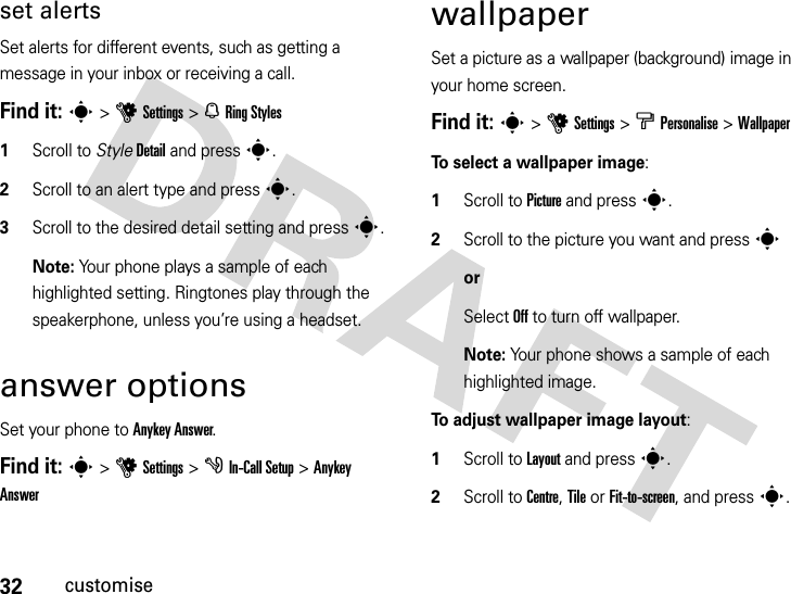 32customiseset alertsSet alerts for different events, such as getting a message in your inbox or receiving a call.Find it: s&gt;uSettings &gt; NRing Styles  1Scroll to StyleDetail and press s.2Scroll to an alert type and presss.3Scroll to the desired detail setting and press s.Note: Your phone plays a sample of each highlighted setting. Ringtones play through the speakerphone, unless you’re using a headset.answer optionsSet your phone to Anykey Answer. Find it: s&gt;uSettings &gt; gIn-Call Setup &gt;Anykey AnswerwallpaperSet a picture as a wallpaper (background) image in your home screen.Find it: s&gt;uSettings &gt; bPersonalise &gt;WallpaperTo select a wallpaper image:  1Scroll to Picture and presss.2Scroll to the picture you want and presssorSelect Off to turn off wallpaper.Note: Your phone shows a sample of each highlighted image. To adjust wallpaper image layout:  1Scroll to Layout and presss.2Scroll to Centre, Tile or Fit-to-screen, and presss.