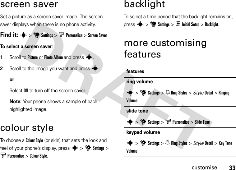 33customisescreen saverSet a picture as a screen saver image. The screen saver displays when there is no phone activity. Find it: s&gt;uSettings &gt; bPersonalise &gt;Screen SaverTo select a screen saver:  1Scroll to Picture or Photo Album and press s.2Scroll to the image you want and presssorSelect Off to turn off the screen saver.Note: Your phone shows a sample of each highlighted image. colour styleTo choose a Colour Style (or skin) that sets the look and feel of your phone’s display, press s&gt;uSettings &gt; bPersonalise &gt;Colour Style.backlightTo select a time period that the backlight remains on, press s &gt;uSettings &gt; i InitialSetup &gt;Backlight.more customising featuresfeaturesring volumes&gt; u Settings &gt; N Ring Styles &gt; StyleDetail &gt; Ringing Volumeslide tones &gt;uSettings &gt; b Personalise &gt;Slide Tonekeypad volumes &gt;uSettings &gt; N Ring Styles &gt; StyleDetail &gt;Key Tone Volume