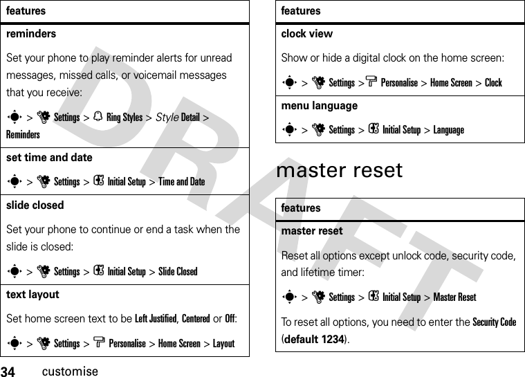 34customisemaster resetremindersSet your phone to play reminder alerts for unread messages, missed calls, or voicemail messages that you receive:s &gt;uSettings &gt; NRing Styles &gt; StyleDetail &gt; Remindersset time and dates &gt;uSettings &gt; i Initial Setup &gt;Time and Date slide closedSet your phone to continue or end a task when the slide is closed:s&gt;uSettings &gt; iInitial Setup &gt;Slide Closedtext layoutSet home screen text to be Left Justified, Centered or Off:s &gt;uSettings &gt; bPersonalise &gt;Home Screen &gt;Layoutfeaturesclock viewShow or hide a digital clock on the home screen:s &gt;uSettings &gt;b Personalise &gt;Home Screen &gt; Clockmenu languages &gt; uSettings &gt; i Initial Setup &gt;Languagefeaturesmaster resetReset all options except unlock code, security code, and lifetime timer:s &gt;uSettings &gt; i Initial Setup &gt;Master ResetTo reset all options, you need to enter the Security Code (default 1234).features