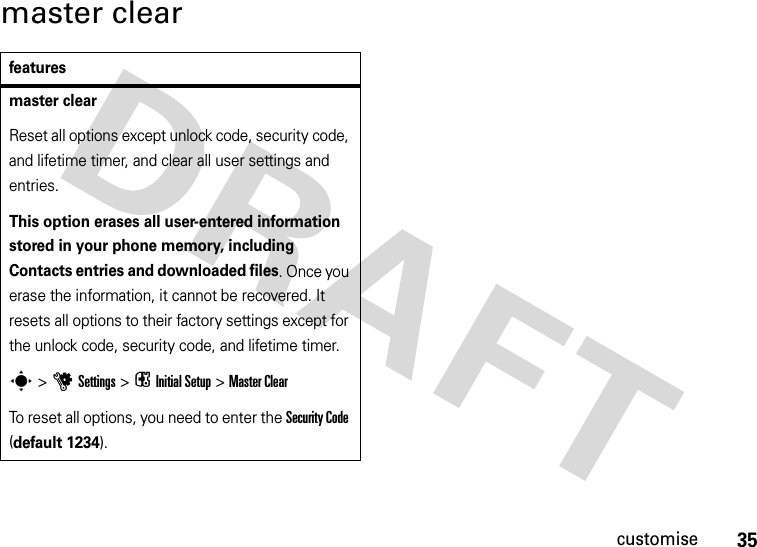 35customisemaster clearfeaturesmaster clearReset all options except unlock code, security code, and lifetime timer, and clear all user settings and entries.This option erases all user-entered information stored in your phone memory, including Contacts entries and downloaded files. Once you erase the information, it cannot be recovered. It resets all options to their factory settings except for the unlock code, security code, and lifetime timer.s &gt;uSettings &gt; i Initial Setup &gt;Master ClearTo reset all options, you need to enter the Security Code (default 1234).