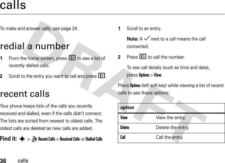 36callscallsTo make and answer calls, see page 24.redial a number  1From the home screen, press N to see a list of recently dialled calls.2Scroll to the entry you want to call and press N.recent callsYour phone keeps lists of the calls you recently received and dialled, even if the calls didn’t connect. The lists are sorted from newest to oldest calls. The oldest calls are deleted as new calls are added.Find it: s &gt; q Recent Calls &gt; Received Calls or Dialled Calls  1Scroll to an entry.Note: A %next to a call means the call connected.2Press N to call the number.To see call details (such as time and date), pressOptions &gt; View.Press Options (left soft key) while viewing a list of recent calls to see these options:optionViewView the entry.DeleteDelete the entry.Call Call the entry.