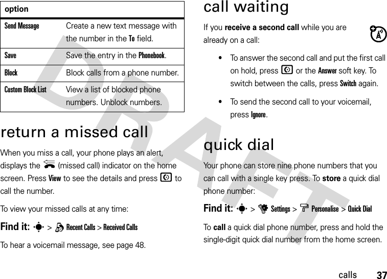 37callsreturn a missed callWhen you miss a call, your phone plays an alert, displays the { (missed call) indicator on the home screen. Press View to see the details and press N to call the number.To view your missed calls at any time:Find it: s &gt; q Recent Calls &gt; Received Calls To hear a voicemail message, see page 48.call waitingIf you receive a second call while you are already on a call:•To answer the second call and put the first call on hold, press N or the Answer soft key. To switch between the calls, press Switch again.•To send the second call to your voicemail, press Ignore.quick dialYour phone can store nine phone numbers that you can call with a single key press. To store a quick dial phone number:Find it: s &gt;uSettings &gt; bPersonalise &gt;Quick DialTo call a quick dial phone number, press and hold the single-digit quick dial number from the home screen.Send MessageCreate a new text message with the number in the To field.SaveSave the entry in the Phonebook.BlockBlock calls from a phone number.Custom Block ListView a list of blocked phone numbers. Unblock numbers.option