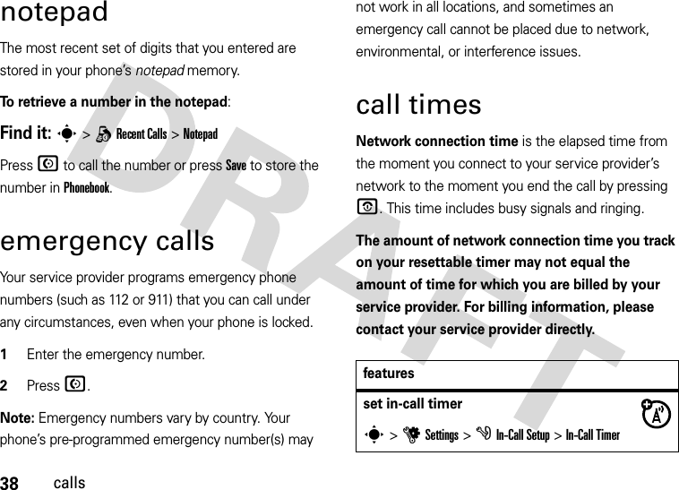 38callsnotepadThe most recent set of digits that you entered are stored in your phone’s notepad memory. To retrieve a number in the notepad:Find it: s&gt;q Recent Calls &gt;NotepadPress N to call the number or press Save to store the number in Phonebook.emergency callsYour service provider programs emergency phone numbers (such as 112 or 911) that you can call under any circumstances, even when your phone is locked.  1Enter the emergency number.2Press N.Note: Emergency numbers vary by country. Your phone’s pre-programmed emergency number(s) may not work in all locations, and sometimes an emergency call cannot be placed due to network, environmental, or interference issues.call timesNetwork connection time is the elapsed time from the moment you connect to your service provider’s network to the moment you end the call by pressing O. This time includes busy signals and ringing.The amount of network connection time you track on your resettable timer may not equal the amount of time for which you are billed by your service provider. For billing information, please contact your service provider directly.featuresset in-call timers&gt;uSettings &gt;g In-Call Setup &gt;In-Call Timer