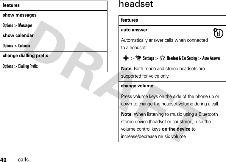 40callsheadsetshow messagesOptions &gt; Messagesshow calendarOptions &gt; Calendarchange dialling prefixOptions &gt; Dialling Prefixfeaturesfeaturesauto answerAutomatically answer calls when connected to a headset: s&gt;uSettings &gt; S Headset &amp; Car Setting &gt;Auto AnswerNote: Both mono and stereo headsets are supported for voice only.change volumePress volume keys on the side of the phone up or down to change the headset volume during a call.Note: When listening to music using a Bluetooth stereo device (headset or car stereo), use the volume control keys on the device to increase/decrease music volume