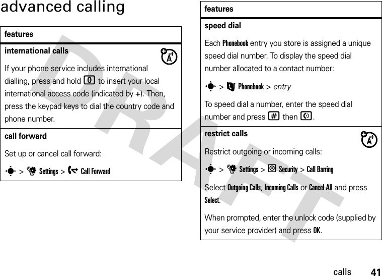 41callsadvanced callingfeaturesinternational callsIf your phone service includes international dialling, press and hold 0 to insert your local international access code (indicated by +). Then, press the keypad keys to dial the country code and phone number.call forwardSet up or cancel call forward:s &gt;uSettings &gt; gCall Forwardspeed dialEach Phonebook entry you store is assigned a unique speed dial number. To display the speed dial number allocated to a contact number:s &gt;L Phonebook &gt; entry To speed dial a number, enter the speed dial number and press # then N.restrict callsRestrict outgoing or incoming calls:s &gt;uSettings &gt; lSecurity &gt;Call BarringSelect Outgoing Calls, Incoming Calls or Cancel All and press Select. When prompted, enter the unlock code (supplied by your service provider) and press OK. features