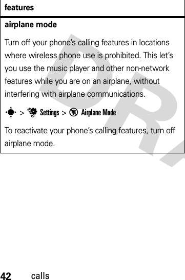 42callsairplane modeTurn off your phone’s calling features in locations where wireless phone use is prohibited. This let’s you use the music player and other non-network features while you are on an airplane, without interfering with airplane communications.s &gt;uSettings &gt; %Airplane ModeTo reactivate your phone’s calling features, turn off airplane mode.features