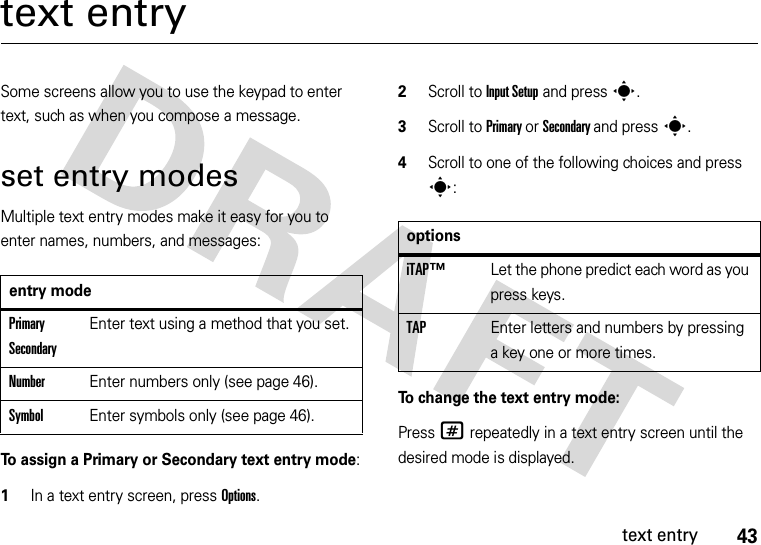 43text entrytext entrySome screens allow you to use the keypad to enter text, such as when you compose a message.set entry modesMultiple text entry modes make it easy for you to enter names, numbers, and messages:To assign a Primary or Secondary text entry mode:  1In a text entry screen, press Options.2Scroll to Input Setup and press s.3Scroll to Primary or Secondary and press s.4Scroll to one of the following choices and press s:To change the text entry mode:Press # repeatedly in a text entry screen until the desired mode is displayed.entry modePrimary SecondaryEnter text using a method that you set.NumberEnter numbers only (see page 46).SymbolEnter symbols only (see page 46).optionsiTAP™ Let the phone predict each word as you press keys.TAP Enter letters and numbers by pressing a key one or more times.