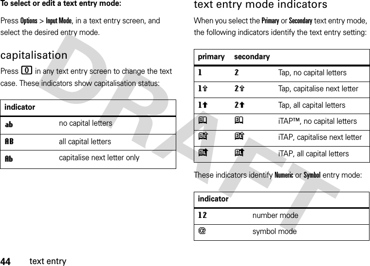 44text entryTo select or edit a text entry mode:Press Options &gt; Input Mode, in a text entry screen, and select the desired entry mode.capitalisationPress 0 in any text entry screen to change the text case. These indicators show capitalisation status:text entry mode indicatorsWhen you select the Primary or Secondary text entry mode, the following indicators identify the text entry setting:These indicators identify Numeric or Symbol entry mode:indicatoríno capital lettersLall capital lettersìcapitalise next letter onlyprimary secondarygmTap, no capital lettershqTap, capitalise next letterflTap, all capital lettersjpiTAP™, no capital letterskniTAP, capitalise next letter ioiTAP, all capital lettersindicatorgmnumber mode[symbol mode