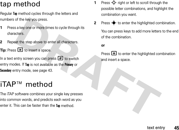 45text entrytap methodRegular Tap method cycles through the letters and numbers of the key you press.  1Press a key one or more times to cycle through its characters.2Repeat the step above to enter all characters.Tip: Press * to insert a space.In a text entry screen you can press # to switch entry modes. If Tap is not available as the Primary or Secondary entry mode, see page 43.iTAP™ methodThe iTAP software combines your single key presses into common words, and predicts each word as you enter it. This can be faster than the Tap method.  1Press S right or left to scroll through the possible letter combinations, and highlight the combination you want.2Press s to enter the highlighted combination.You can press keys to add more letters to the end of the combination.orPress * to enter the highlighted combination and insert a space.