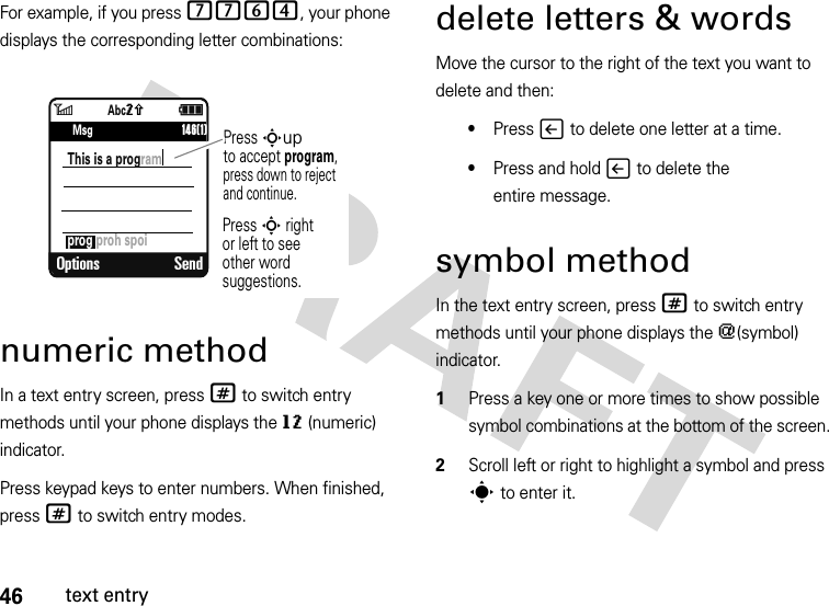 46text entryFor example, if you press 7764, your phone displays the corresponding letter combinations:numeric methodIn a text entry screen, press # to switch entry methods until your phone displays the gm (numeric) indicator.Press keypad keys to enter numbers. When finished, press # to switch entry modes.delete letters &amp; wordsMove the cursor to the right of the text you want to delete and then:•Press v to delete one letter at a time.•Press and hold v to delete the entire message.symbol methodIn the text entry screen, press # to switch entry methods until your phone displays the [(symbol) indicator.  1Press a key one or more times to show possible symbol combinations at the bottom of the screen.2Scroll left or right to highlight a symbol and press s to enter it.6ì   SMS: 746Options Sendprog proh spoiThis is a program      146(1)Press Supto accept program, press down to reject and continue.Press S rightor left to see other word suggestions.MsgAbcq