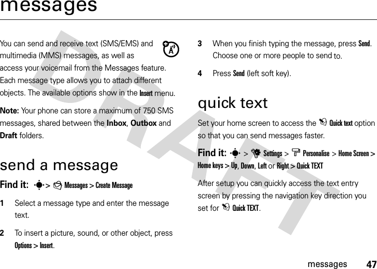 47messagesmessagesYou can send and receive text (SMS/EMS) and multimedia (MMS) messages, as well as access your voicemail from the Messages feature. Each message type allows you to attach different objects. The available options show in the Insert menu.Note: Your phone can store a maximum of 750 SMS messages, shared between the Inbox, Outbox and Draft folders.send a messageFind it:  s&gt; g Messages &gt; Create Message   1Select a message type and enter the message text.2To insert a picture, sound, or other object, press Options &gt; Insert.3When you finish typing the message, press Send. Choose one or more people to send to.4Press Send (left soft key). quick textSet your home screen to access the t Quick text option so that you can send messages faster.Find it: s&gt; uSettings &gt;bPersonalise &gt;Home Screen &gt; Home keys &gt; Up, Down, Left or Right &gt; Quick TEXTAfter setup you can quickly access the text entry screen by pressing the navigation key direction you set for t Quick TEXT.