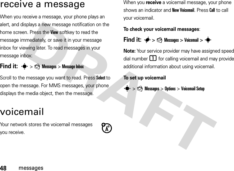 48messagesreceive a messageWhen you receive a message, your phone plays an alert, and displays a new message notification on the home screen. Press the View softkey to read the message immediately, or save it in your message inbox for viewing later. To read messages in your message inbox:Find it:  s &gt;g Messages&gt; Message Inbox Scroll to the message you want to read. Press Select to open the message. For MMS messages, your phone displays the media object, then the message.voicemailYour network stores the voicemail messages you receive.When you receive a voicemail message, your phone shows an indicator and New Voicemail. Press Call to call your voicemail.To check your voicemail messages:Find it: s &gt;gMessages &gt;Voicemail &gt;sNote: Your service provider may have assigned speed dial number 1 for calling voicemail and may provide additional information about using voicemail.To set up voicemails&gt;gMessages &gt;Options &gt; Voicemail Setup