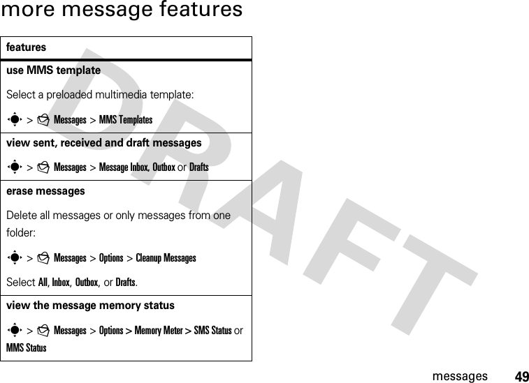 49messagesmore message featuresfeaturesuse MMS templateSelect a preloaded multimedia template:s&gt;gMessages &gt;MMS Templatesview sent, received and draft messagess&gt; gMessages &gt;Message Inbox, Outbox or Draftserase messagesDelete all messages or only messages from one folder:s&gt;gMessages &gt; Options &gt; Cleanup MessagesSelect All, Inbox, Outbox, or Drafts.view the message memory statuss&gt;gMessages &gt;Options &gt; Memory Meter &gt; SMS Status or MMS Status