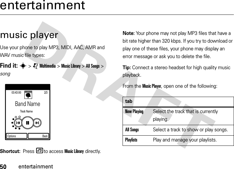 50entertainmententertainmentmusic playerUse your phone to play MP3, MIDI, AAC, AMR and WAV music file types:Find it: s &gt; j Multimedia &gt; Music Library &gt; All Songs &gt; songShortcut:  Press [to access Music Library directly.Note: Your phone may not play MP3 files that have a bit rate higher than 320 kbps. If you try to download or play one of these files, your phone may display an error message or ask you to delete the file.Tip: Connect a stereo headset for high quality music playback.From the Music Player, open one of the following:Band NameTra ck  N a me03:43:00Options Back2/3SHINY TOY GUNSWE ARE PILOTStabNow PlayingSelect the track that is currently playing.All SongsSelect a track to show or play songs.PlaylistsPlay and manage your playlists.