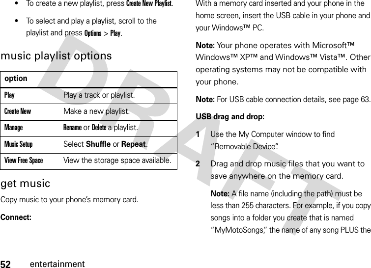 52entertainment•To create a new playlist, press Create New Playlist.•To select and play a playlist, scroll to the playlist and press Options &gt; Play.music playlist optionsget musicCopy music to your phone’s memory card.Connect:With a memory card inserted and your phone in the home screen, insert the USB cable in your phone and your Windows™ PC.Note: Your phone operates with Microsoft™ Windows™ XP™ and Windows™ Vista™. Other operating systems may not be compatible with your phone.Note: For USB cable connection details, see page 63.USB drag and drop:  1Use the My Computer window to find “Removable Device”.2Drag and drop music files that you want to save anywhere on the memory card.Note: A file name (including the path) must be less than 255 characters. For example, if you copy songs into a folder you create that is named “MyMotoSongs,” the name of any song PLUS the optionPlayPlay a track or playlist.Create NewMake a new playlist.Manage Rename or Delete a playlist.Music SetupSelect Shuffle or Repeat.View Free SpaceView the storage space available.