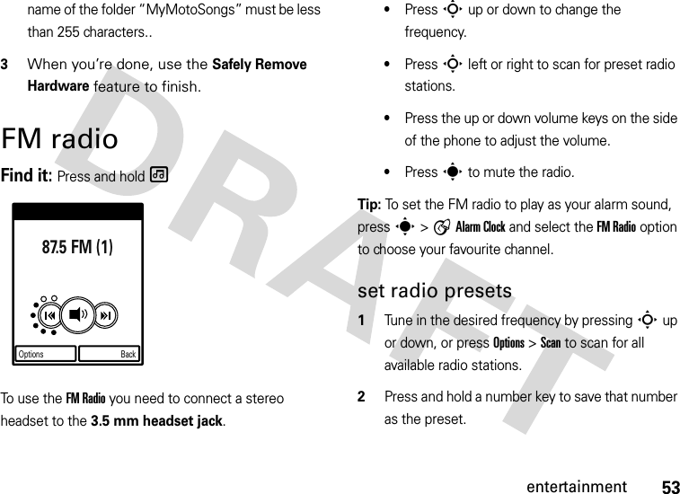 53entertainmentname of the folder “MyMotoSongs” must be less than 255 characters..3When you’re done, use the Safely Remove Hardware feature to finish. FM radioFind it: Press and hold [To use the FM Radio you need to connect a stereo headset to the 3.5 mm headset jack.•Press S up or down to change the frequency.•Press S left or right to scan for preset radio stations.•Press the up or down volume keys on the side of the phone to adjust the volume.•Press s to mute the radio. Tip: To set the FM radio to play as your alarm sound, press s &gt; A Alarm Clock and select the FM Radio option to choose your favourite channel.set radio presets  1Tune in the desired frequency by pressing S up or down, or press Options &gt; Scan to scan for all available radio stations. 2Press and hold a number key to save that number as the preset.87.5 FM (1)Options Back