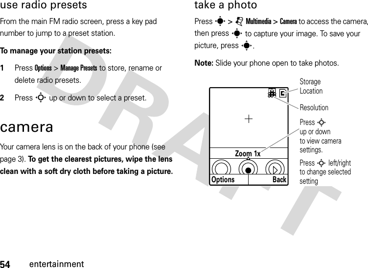 54entertainmentuse radio presetsFrom the main FM radio screen, press a key pad number to jump to a preset station.To manage your station presets:  1Press Options &gt; Manage Presets to store, rename or delete radio presets.2Press S up or down to select a preset.cameraYour camera lens is on the back of your phone (see page 3). To get the clearest pictures, wipe the lens clean with a soft dry cloth before taking a picture.take a photoPress s &gt;jMultimedia &gt;Camera to access the camera, then press s to capture your image. To save your picture, press s.Note: Slide your phone open to take photos.OptionsZoom 1xBackResolutionStorage LocationPress S left/right  to change selected settingPress Sup or down to view camera settings.