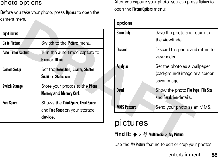 55entertainmentphoto optionsBefore you take your photo, press Options to open the camera menu:After you capture your photo, you can press Options to open the Picture Options menu:picturesFind it: s &gt; j Multimedia &gt; My PictureUse the My Picture feature to edit or crop your photos.optionsGo to PictureSwitch to the Pictures menu.Auto-Timed CaptureTurn the auto-timed capture to 5 sec or 10 sec.Camera SetupSet the Resolution, Quality, Shutter Sound or Status Icon.Switch StorageStore your photos to the Phone Memory and Memory Card.Free SpaceShows the Total Space, Used Space and Free Space on your storage device.optionsStore OnlySave the photo and return to the viewfinder.DiscardDiscard the photo and return to viewfinder.Apply asSet the photo as a wallpaper (background) image or a screen saver image.DetailShow the photo File Type, File Size and Resolution details.MMS PostcardSend your photo as an MMS.