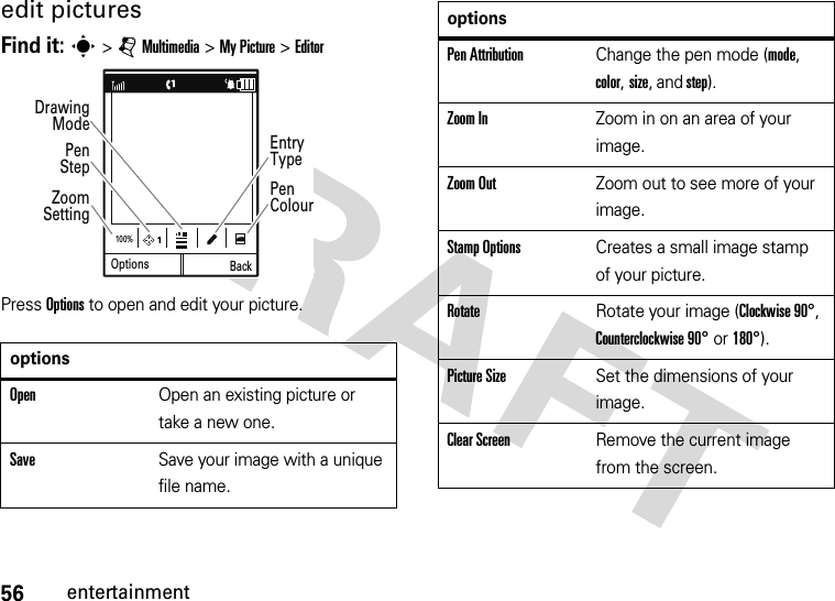 56entertainmentedit picturesFind it: s &gt; j Multimedia &gt; My Picture &gt; EditorPress Options to open and edit your picture.optionsOpenOpen an existing picture or take a new one.SaveSave your image with a unique file name.Options100%BackZoom SettingPenColourEntryTypePen StepDrawing ModePen AttributionChange the pen mode (mode, color, size, and step).Zoom InZoom in on an area of your image.Zoom OutZoom out to see more of your image.Stamp OptionsCreates a small image stamp of your picture.RotateRotate your image (Clockwise 90°, Counterclockwise 90° or 180°).Picture SizeSet the dimensions of your image.Clear ScreenRemove the current image from the screen.options