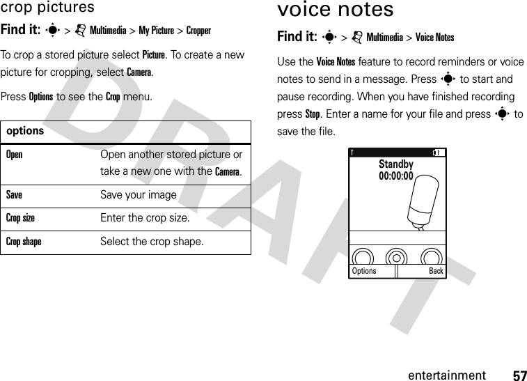 57entertainmentcrop picturesFind it: s &gt; j Multimedia &gt; My Picture &gt; CropperTo crop a stored picture select Picture. To create a new picture for cropping, select Camera.Press Options to see the Crop menu.voice notesFind it: s &gt; j Multimedia &gt; Voice NotesUse the Voice Notes feature to record reminders or voice notes to send in a message. Press s to start and pause recording. When you have finished recording press Stop. Enter a name for your file and press s to save the file.optionsOpenOpen another stored picture or take a new one with the Camera.SaveSave your imageCrop sizeEnter the crop size.Crop shapeSelect the crop shape.Options BackStandby00:00:00
