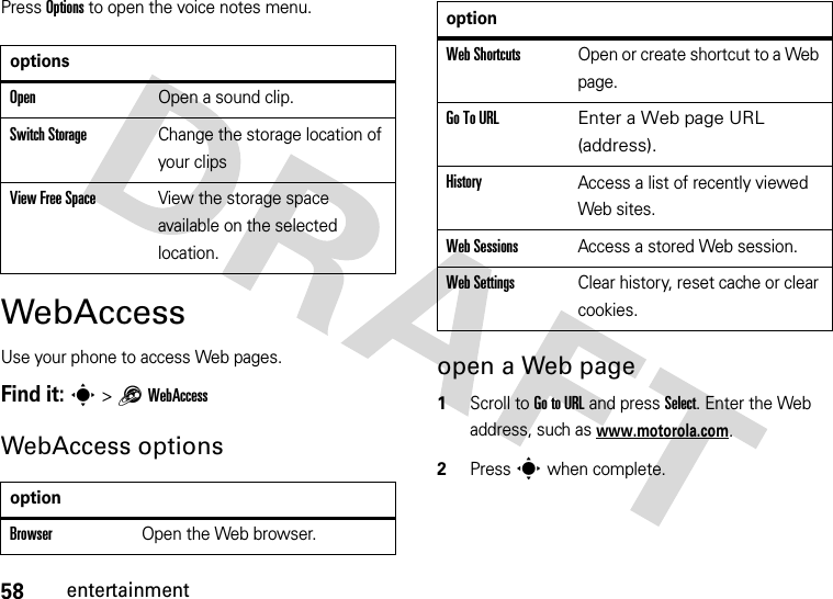 58entertainmentPress Options to open the voice notes menu.WebAccessUse your phone to access Web pages. Find it: s &gt;1WebAccessWebAccess optionsopen a Web page  1Scroll to Go to URL and press Select. Enter the Web address, such as www.motorola.com.2Press s when complete.optionsOpenOpen a sound clip.Switch StorageChange the storage location of your clipsView Free SpaceView the storage space available on the selected location.optionBrowserOpen the Web browser.Web ShortcutsOpen or create shortcut to a Web page.Go To URL Enter a Web page URL (address). HistoryAccess a list of recently viewed Web sites.Web SessionsAccess a stored Web session.Web SettingsClear history, reset cache or clear cookies.option