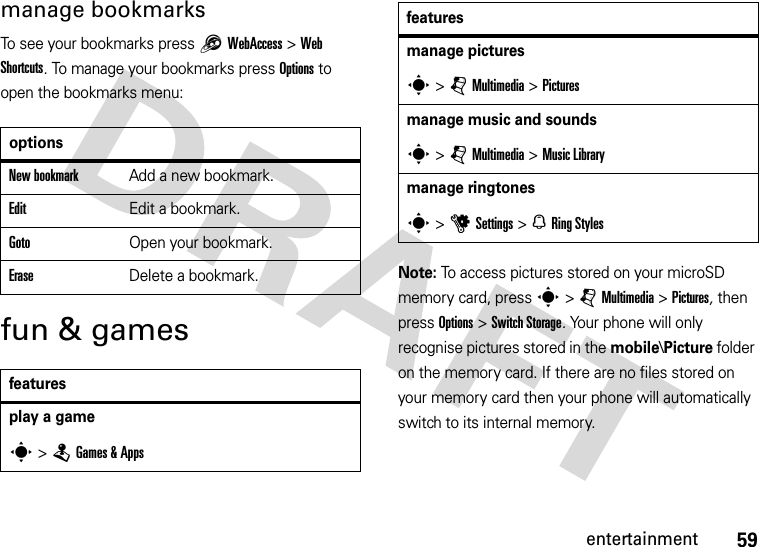 59entertainmentmanage bookmarksTo see your bookmarks press 1 WebAccess&gt;Web Shortcuts. To manage your bookmarks press Options to open the bookmarks menu:fun &amp; gamesNote: To access pictures stored on your microSD memory card, press s &gt; j Multimedia &gt; Pictures, then press Options &gt; Switch Storage. Your phone will only recognise pictures stored in the mobile\Picture folder on the memory card. If there are no files stored on your memory card then your phone will automatically switch to its internal memory.optionsNew bookmarkAdd a new bookmark.Edit Edit a bookmark. GotoOpen your bookmark.EraseDelete a bookmark.featuresplay a games &gt;TGames &amp; Appsmanage picturess &gt;jMultimedia &gt;Picturesmanage music and soundss &gt;jMultimedia &gt;Music Librarymanage ringtoness &gt;uSettings &gt; NRing Stylesfeatures