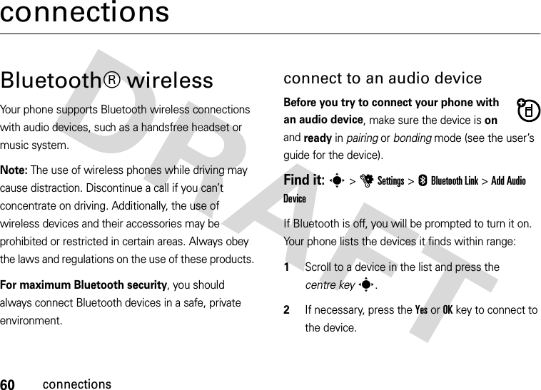 60connectionsconnectionsBluetooth® wireless Your phone supports Bluetooth wireless connections with audio devices, such as a handsfree headset or music system. Note: The use of wireless phones while driving may cause distraction. Discontinue a call if you can’t concentrate on driving. Additionally, the use of wireless devices and their accessories may be prohibited or restricted in certain areas. Always obey the laws and regulations on the use of these products. For maximum Bluetooth security, you should always connect Bluetooth devices in a safe, private environment. connect to an audio deviceBefore you try to connect your phone with an audio device, make sure the device is on and ready in pairing or bonding mode (see the user’s guide for the device). Find it: s&gt;uSettings &gt; EBluetooth Link &gt;Add Audio DeviceIf Bluetooth is off, you will be prompted to turn it on. Your phone lists the devices it finds within range:  1Scroll to a device in the list and press the centre keys.2If necessary, press the YesorOKkey to connect to the device.