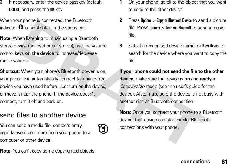 61connections3If necessary, enter the device passkey (default 0000) and press the OKkey.When your phone is connected, the Bluetooth indicator O is highlighted in the status bar.Note: When listening to music using a Bluetooth stereo device (headset or car stereo), use the volume control keys on the device to increase/decrease music volume.Shortcut: When your phone’s Bluetooth power is on, your phone can automatically connect to a handsfree device you have used before. Just turn on the device, or move it near the phone. If the device doesn’t connect, turn it off and back on. send files to another deviceYou can send a media file, contacts entry, agenda event and more from your phone to a computer or other device.Note: You can’t copy some copyrighted objects.  1On your phone, scroll to the object that you want to copy to the other device.2Press Options&gt;Copy to Bluetooth Device to send a picture file. Press Options&gt;Send via Bluetooth to send a music file.3Select a recognised device name, or New Device to search for the device where you want to copy the file.If your phone could not send the file to the other device, make sure the device is on and ready in discoverable mode (see the user’s guide for the device). Also, make sure the device is not busy with another similar Bluetooth connection.Note: Once you connect your phone to a Bluetooth device, that device can start similar Bluetooth connections with your phone.