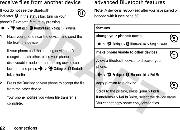 62connectionsreceive files from another deviceIf you do not see the BluetoothindicatorO in the status bar, turn on your phone’s Bluetooth feature by pressing s&gt;uSettings &gt; EBluetooth Link &gt; Setup &gt;Power On.  1Place your phone near the device, and send the file from the device.If your phone and the sending device don’t recognise each other, place your phone in discoverable mode so the sending device can locate it: and press s&gt;uSettings &gt;E Bluetooth Link &gt;Find Me.2Press the Grant key on your phone to accept the file from the other device.Your phone notifies you when file transfer is complete. advanced Bluetooth featuresNote: A device is recognised after you have paired or bonded with it (see page 60).featureschange your phone’s names &gt;uSettings &gt;E Bluetooth Link &gt;Setup &gt;Namemake phone visible to other devicesAllow a Bluetooth device to discover your phone:s&gt;uSettings &gt; EBluetooth Link &gt;Find Mecopy picture to a deviceScroll to the picture, press Options&gt;Copy to Bluetooth Device &gt; Look for Devices, select the device name. You cannot copy some copyrighted files.