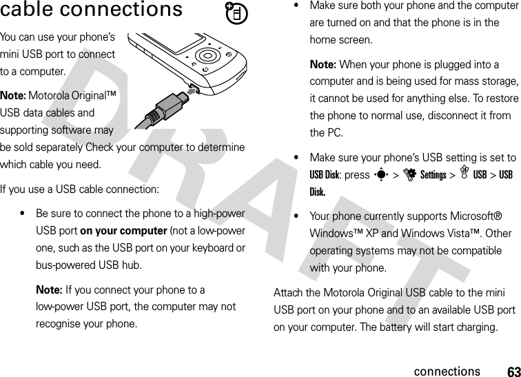 63connectionscable connectionsYou can use your phone’s mini USB port to connect to a computer.Note: Motorola Original™ USB data cables and supporting software may be sold separately Check your computer to determine which cable you need.If you use a USB cable connection:•Be sure to connect the phone to a high-power USB port on your computer (not a low-power one, such as the USB port on your keyboard or bus-powered USB hub. Note: If you connect your phone to a low-power USB port, the computer may not recognise your phone.•Make sure both your phone and the computer are turned on and that the phone is in the home screen.Note: When your phone is plugged into a computer and is being used for mass storage, it cannot be used for anything else. To restore the phone to normal use, disconnect it from the PC.•Make sure your phone’s USB setting is set to USB Disk: press s &gt;uSettings &gt; æUSB &gt;USB Disk.•Your phone currently supports Microsoft® Windows™ XP and Windows Vista™. Other operating systems may not be compatible with your phone.Attach the Motorola Original USB cable to the mini USB port on your phone and to an available USB port on your computer. The battery will start charging. 