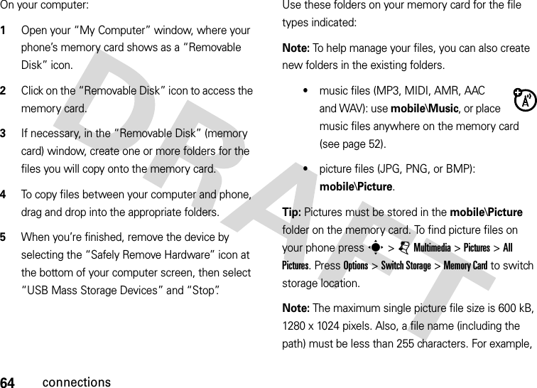 64connectionsOn your computer:  1Open your “My Computer” window, where your phone’s memory card shows as a “Removable Disk” icon.2Click on the “Removable Disk” icon to access the memory card.3If necessary, in the “Removable Disk” (memory card) window, create one or more folders for the files you will copy onto the memory card.4To copy files between your computer and phone, drag and drop into the appropriate folders.5When you’re finished, remove the device by selecting the “Safely Remove Hardware” icon at the bottom of your computer screen, then select “USB Mass Storage Devices” and “Stop”.Use these folders on your memory card for the file types indicated:Note: To help manage your files, you can also create new folders in the existing folders.•music files (MP3, MIDI, AMR, AAC and WAV): use mobile\Music, or place music files anywhere on the memory card (see page 52).•picture files (JPG, PNG, or BMP): mobile\Picture.Tip: Pictures must be stored in the mobile\Picture folder on the memory card. To find picture files on your phone press s &gt; j Multimedia &gt; Pictures &gt; All Pictures. Press Options &gt; Switch Storage &gt; Memory Card to switch storage location.Note: The maximum single picture file size is 600 kB, 1280 x 1024 pixels. Also, a file name (including the path) must be less than 255 characters. For example, 