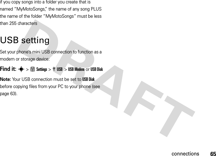 65connectionsif you copy songs into a folder you create that is named “MyMotoSongs,” the name of any song PLUS the name of the folder “MyMotoSongs” must be less than 255 characters USB settingSet your phone’s mini USB connection to function as a modem or storage device:Find it: s &gt;uSettings &gt; æ USB &gt; USB Modem or USB DiskNote: Your USB connection must be set to USB Disk before copying files from your PC to your phone (see page 63).