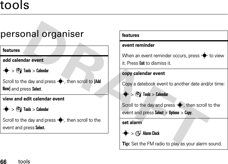 66toolstoolspersonal organiserfeaturesadd calendar events &gt; mTools &gt;CalendarScroll to the day and press s, then scroll to [Add New] and press Select.view and edit calendar event s &gt; mTools &gt;CalendarScroll to the day and press s, then scroll to the event and press Select.event reminderWhen an event reminder occurs, press s to view it. Press Exit to dismiss it.copy calendar eventCopy a datebook event to another date and/or time:s &gt; mTools &gt; CalendarScroll to the day and press s, then scroll to the event and press Select &gt;Options &gt;Copy.set alarms &gt;AAlarm ClockTip: Set the FM radio to play as your alarm sound.features